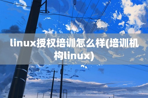 linux授权培训怎么样(培训机构linux)